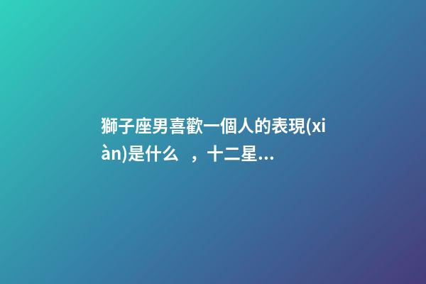 獅子座男喜歡一個人的表現(xiàn)是什么，十二星座深愛你的表現(xiàn)